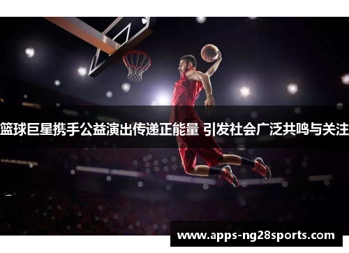 篮球巨星携手公益演出传递正能量 引发社会广泛共鸣与关注