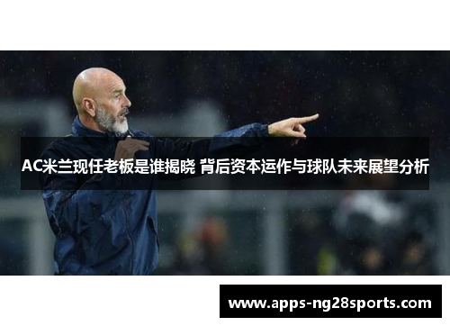 AC米兰现任老板是谁揭晓 背后资本运作与球队未来展望分析