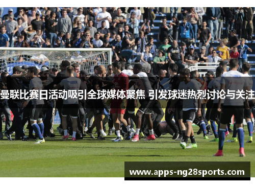 曼联比赛日活动吸引全球媒体聚焦 引发球迷热烈讨论与关注