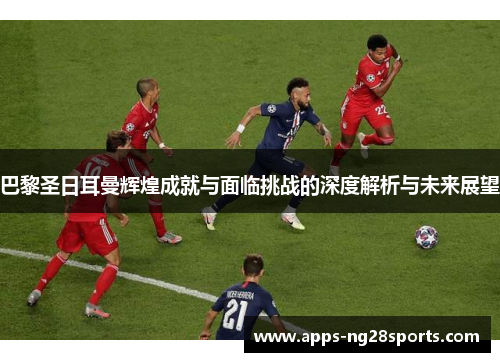巴黎圣日耳曼辉煌成就与面临挑战的深度解析与未来展望