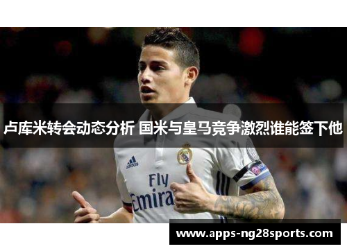 卢库米转会动态分析 国米与皇马竞争激烈谁能签下他