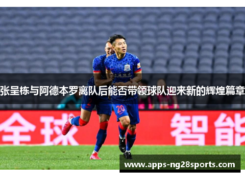 张呈栋与阿德本罗离队后能否带领球队迎来新的辉煌篇章