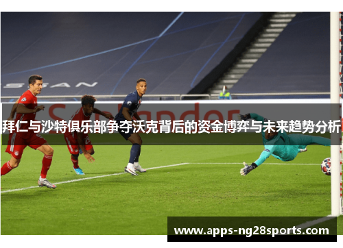 拜仁与沙特俱乐部争夺沃克背后的资金博弈与未来趋势分析