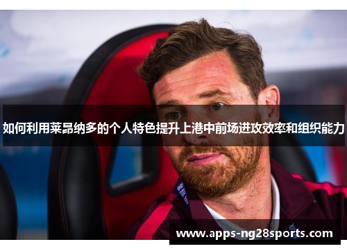 如何利用莱昂纳多的个人特色提升上港中前场进攻效率和组织能力